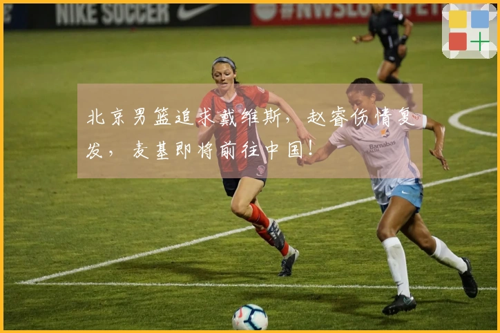 北京男篮追求戴维斯，赵睿伤情复发，麦基即将前往中国！