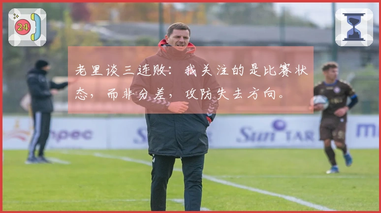 老里谈三连败：我关注的是比赛状态，而非分差，攻防失去方向。