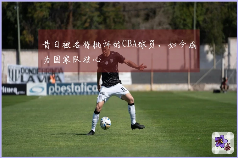 昔日被名将批评的CBA球员，如今成为国家队核心