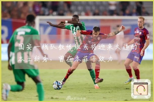 国安一线队教练组或将迎来久违的本土新秀，曾在本菲卡效力