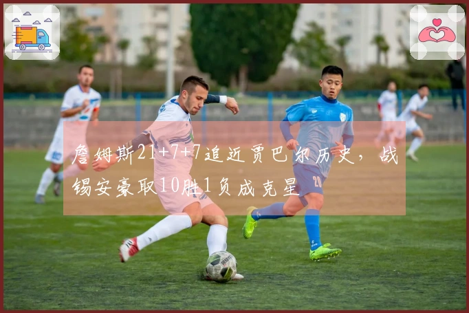 詹姆斯21+7+7追近贾巴尔历史，战锡安豪取10胜1负成克星