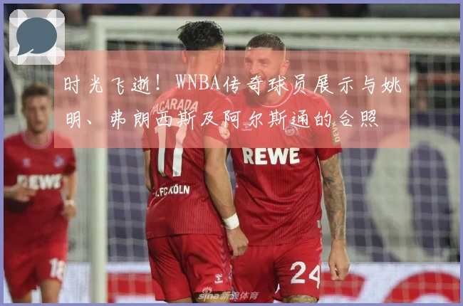 时光飞逝！WNBA传奇球员展示与姚明、弗朗西斯及阿尔斯通的合照