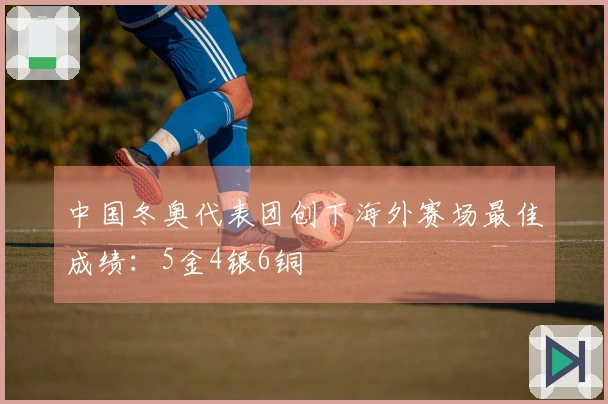 中国冬奥代表团创下海外赛场最佳成绩：5金4银6铜
