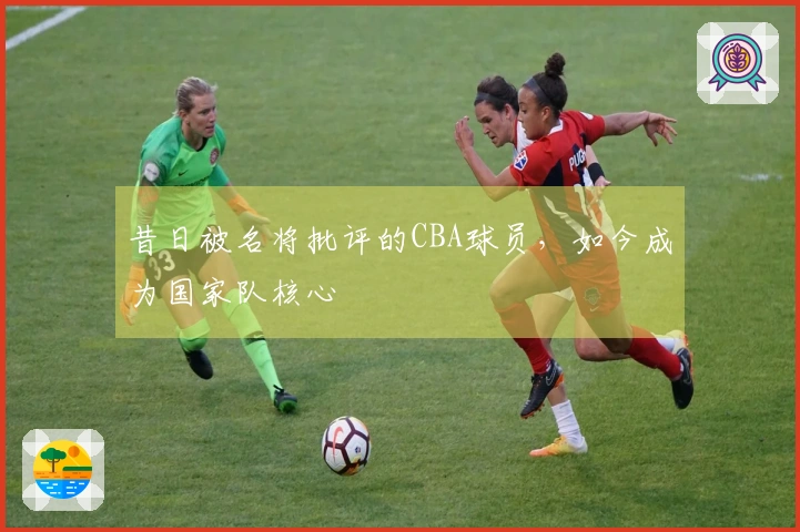 昔日被名将批评的CBA球员，如今成为国家队核心