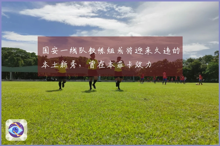 国安一线队教练组或将迎来久违的本土新秀，曾在本菲卡效力
