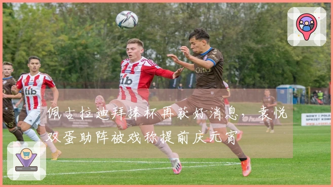 佩古拉迪拜捧杯再获好消息，袁悦双蛋助阵被戏称提前庆元宵