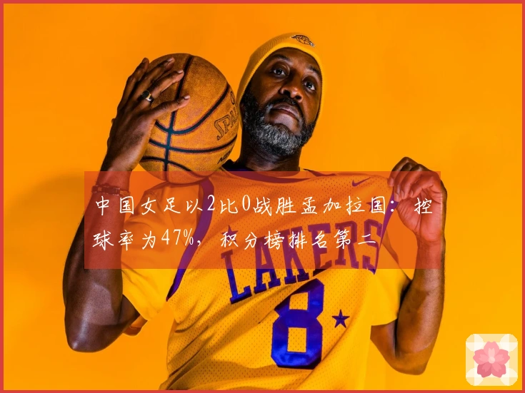 中国女足以2比0战胜孟加拉国：控球率为47%，积分榜排名第二