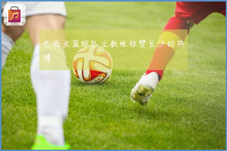 巴西女篮球队主教练称赞长沙的热情