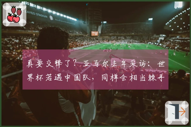 真要交锋了？亚马尔去年采访：世界杯若遇中国队，同样会相当棘手