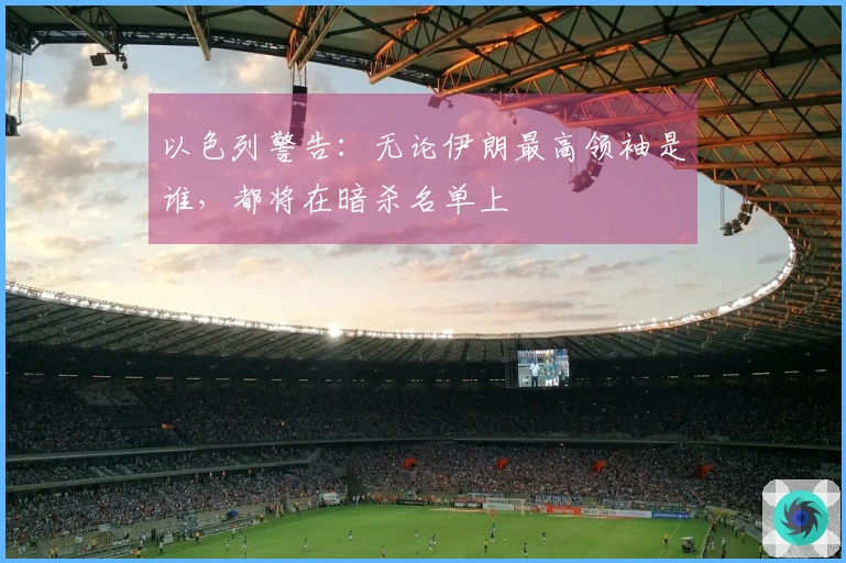 以色列警告：无论伊朗最高领袖是谁，都将在暗杀名单上