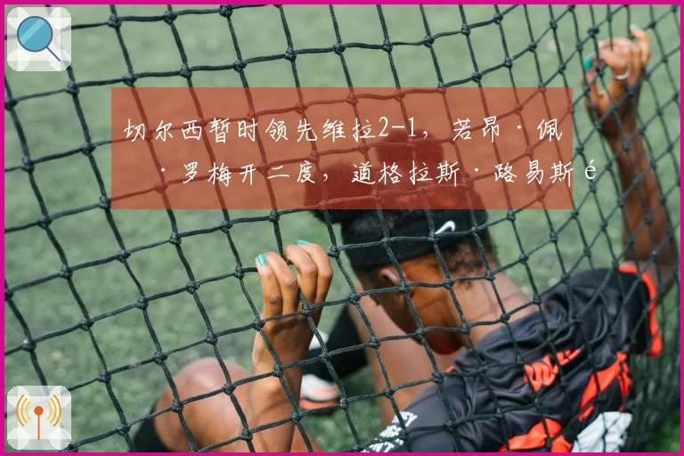 切尔西暂时领先维拉2-1，若昂·佩德罗梅开二度，道格拉斯·路易斯首开纪录