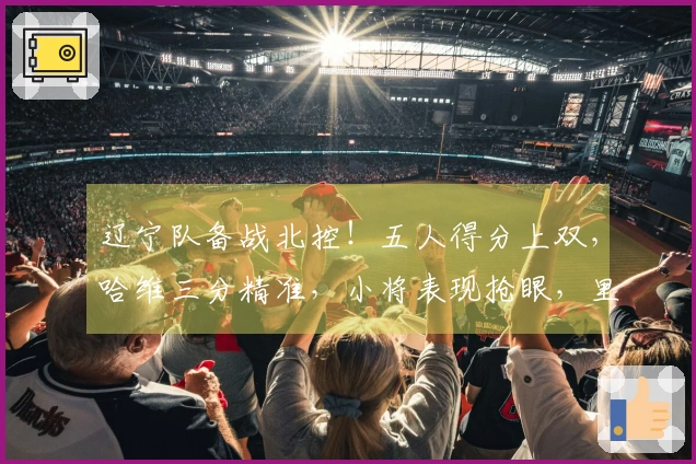 辽宁队备战北控！五人得分上双，哈维三分精准，小将表现抢眼，里勒独轰29分